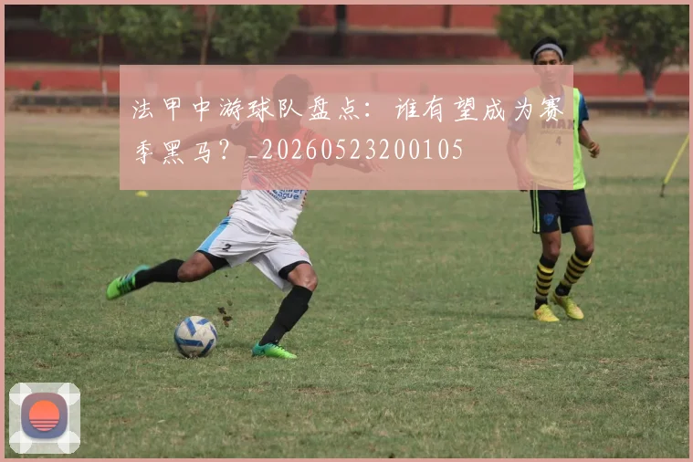 法甲中游球队盘点:谁有望成为赛季黑马?_20260523200105
