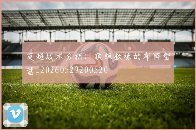 英超战术分析:顶级教练的布阵智慧_20260529200520